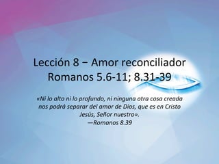 Lección	8	– Amor	reconciliador	
Romanos	5.6-11;	8.31-39	
«Ni	lo	alto	ni	lo	profundo,	ni	ninguna	otra	cosa	creada	
nos	podrá́	separar	del	amor	de	Dios,	que	es	en	Cristo	
Jesús,	Señor	nuestro».		
—Romanos	8.39		
 