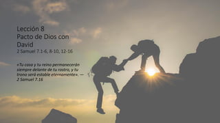 Lección 8
Pacto de Dios con
David
2 Samuel 7.1-6, 8-10, 12-16
«Tu casa y tu reino permanecerán
siempre delante de tu rostro, y tu
trono será estable eternamente». —
2 Samuel 7.16
 