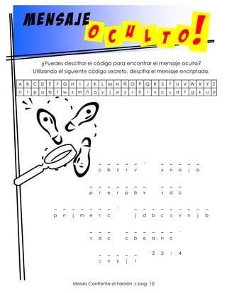 mensaje
o c U l t o

!

¿Puedes descifrar el código para encontrar el mensaje oculto?
Utilizando el siguiente código secreto, descifra el mensaje encriptado.
A

B C D

E

F

G H

n

l

b

t

w

p a

I

J

K

L M N Ñ O P Q R

S

T

U

V W X

Y Z

x m ñ

q

y

c

s

d

f

u o

_

_

_

_

_

x

n

o

j

b

j

e

z

r

h

i

v

_

_

_

_

_

c

b

z

r

v

_

_

_

_

_

_

_

_

_

_

p

r

e

r

p

b

v

s

d

c

;

_

_

_

_

_

_

_

_

_

j

d

b

c

s

v

n

j

b

.

,

_

_

_

_

_

_

_

p

n

j

m

e

r

c

_

_

_

_

_

_

_

_

_

s

d

c

c

b

e

a

n

c

_

_

_

_

_

2

5

:

c

n

y

j

r

Moisés Confronta al Faraón / pag. 10

4

g

k

 
