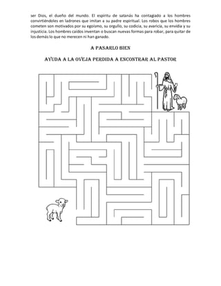 ser  Dios,  el  dueño  del  mundo.  El  espíritu  de  satanás  ha  contagiado  a  los  hombres 
convirtiéndoles  en ladrones  que imitan a  su  padre  espiritual.  Los  robos  que los  hombres 
cometen son motivados por su egoísmo, su orgullo, su codicia, su avaricia, su envidia y su 
injusticia. Los hombres caídos inventan o buscan nuevas formas para robar, para quitar de 
los demás lo que no merecen ni han ganado. 

                                    A PASARLO BIEN

        AYUDA A LA OVEJA PERDIDA A ENCONTRAR AL PASTOR




                                                                                                     
                                                 

                                                 
 