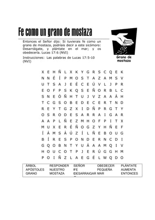 Entonces el Señor dijo: Si tuvierais fe como un
grano de mostaza, podríais decir a este sicómoro:
Desarráigate, y plántate en el mar; y os
obedecería. Lucas 17:6 (NVI)
Instrucciones: Las palabras de Lucas 17:5-10
(NVI)
X E H Ñ L X K Y G R S C Q E K
N N É Í P M O S T A Z A M S V
U T S A J E É C E Ú V L J P R
E O F P S K Q S E Ñ O R B L C
S N E Ó Ñ H T U J V Z A A Á H
T C G S O B E D E C E R T N D
R E Y T G Z X I D Ñ P R G T Y
O S R O D E S A R R A I G A R
A A P L Ñ E Z M H O F P I T X
M U X E R É Ñ O G Z Y H Ñ E F
Í Á M S Á Ú Z Í L Ñ E B O U G
B Í R E S P O N D E R N C D I
G Q O B N T Y U Á A A M Q I V
H O U C O T P J E R Ú G G H M
P O I Ñ Z L A E G É L W Q D O
ÁRBOL
APÓSTOLES
GRANO
RESPONDER
NUESTRO
MOSTAZA
S
F
D
SEÑOR
FE
DESARRAIGAR
R
OBEDECER
PEQUEÑA
MAR
PLÁNTATE
AUMENTA
ENTONCES
 