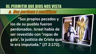 “ Sus propios pecados y los de su pueblo fueron perdonados. Israel había de ser revestido con ‘ropas de gala’, la justicia de Cristo que le era imputada.” (JT 2:172).  III. PERMITIR QUE DIOS NOS VISTA 