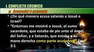 I. CONFLICTO CÓSMICO ¿ De qué manera acusa satanás a Josué e Israel? “ Entonces me mostró a Josué, el sumo sacerdote, que estaba de pie ante el ángel del Señor, y a Satanás, que estaba a su mano derecha  como parte acusadora ” Zac 3:1 
