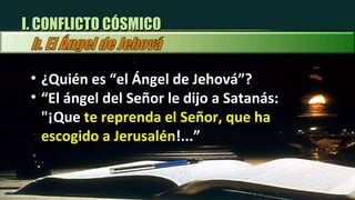 ¿Quién es “el Ángel de Jehová”? “ El ángel del Señor le dijo a Satanás: "¡Que  te reprenda el Señor, que ha escogido a Jerusalén !...” I. CONFLICTO CÓSMICO 