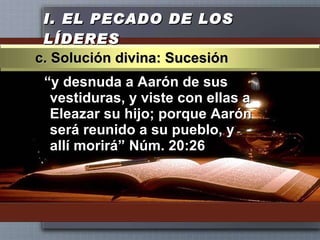 I.  EL PECADO DE LOS LÍDERES “ y desnuda a Aarón de sus vestiduras, y viste con ellas a Eleazar su hijo; porque Aarón será reunido a su pueblo, y allí morirá” Núm. 20:26 c. Solución divina: Sucesión 