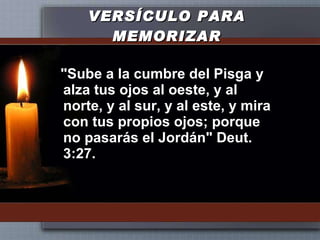 VERSÍCULO PARA MEMORIZAR "Sube a la cumbre del Pisga y alza tus ojos al oeste, y al norte, y al sur, y al este, y mira con tus propios ojos; porque no pasarás el Jordán" Deut. 3:27. 