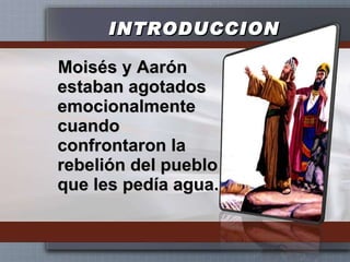 INTRODUCCION Moisés y Aarón estaban agotados emocionalmente cuando confrontaron la rebelión del pueblo que les pedía agua.  