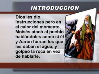 INTRODUCCION Dios les dio instrucciones pero en el calor del momento, Moisés atacó al pueblo hablándoles como si él y Aarón fueran los que les daban el agua, y golpeó la roca en vez de hablarle. 