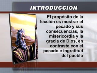 INTRODUCCION El propósito de la lección es mostrar el pecado y sus consecuencias, la misericordia y la gracia de Dios, en contraste con el pecado e ingratitud del pueblo 