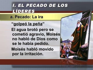 I.  EL PECADO DE LOS LÍDERES “ golpeó la peña ” El agua brotó pero se cometió agravio, Moisés no habló de Dios como se le había pedido. Moisés habló movido por la irritación. a. Pecado: La ira 