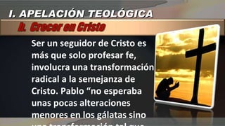 Ser un seguidor de Cristo es más que solo profesar fe, involucra una transformación radical a la semejanza de Cristo. Pablo “no esperaba unas pocas alteraciones menores en los gálatas sino una transformación tal que verlos sería ver a Cristo” I. APELACIÓN TEOLÓGICA 