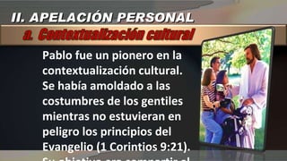 Pablo fue un pionero en la  contextualización cultural. Se había amoldado a las costumbres de los gentiles mientras no estuvieran en peligro los principios del Evangelio (1 Corintios 9:21). Su objetivo era compartir el evangelio: Cristo II. APELACIÓN PERSONAL 