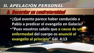 ¿Qué evento parece haber conducido a Pablo a predicar el evangelio en Galacia? “ Pues vosotros sabéis que  a causa de una enfermedad  del cuerpo os  anuncié el evangelio al principio ” Gál. 4:13 II. APELACIÓN PERSONAL 