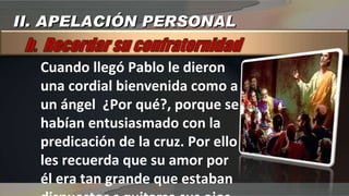 Cuando llegó Pablo le dieron una cordial bienvenida como a un ángel  ¿Por qué?, porque se habían entusiasmado con la predicación de la cruz. Por ello les recuerda que su amor por él era tan grande que estaban dispuestos s quitarse sus ojos para dárselos a él. (Gál 4:15).  II. APELACIÓN PERSONAL 