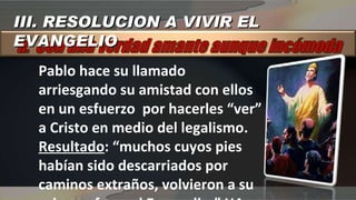 Pablo hace su llamado arriesgando su amistad con ellos en un esfuerzo  por hacerles “ver” a Cristo en medio del legalismo. Resultado : “muchos cuyos pies habían sido descarriados por caminos extraños, volvieron a su primera fe en el Evangelio.” HA 318 III. RESOLUCION A VIVIR EL EVANGELIO 