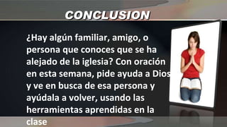 CONCLUSION ¿Hay algún familiar, amigo, o persona que conoces que se ha alejado de la iglesia? Con oración en esta semana, pide ayuda a Dios y ve en busca de esa persona y ayúdala a volver, usando las herramientas aprendidas en la clase 