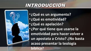 INTRODUCCION ¿Qué es un argumento? ¿Qué es emotividad? ¿Qué es apelación? ¿Por qué tiene que usarse la emotividad para hacer volver a un apostata a Cristo? ¿No basta acaso presentar la teología bíblica? 