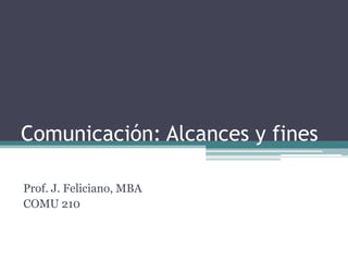 Comunicación: Alcances y fines Prof. J. Feliciano, MBA COMU 210 