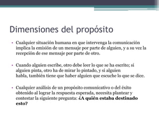 Dimensiones del propósito Cualquier situación humana en que intervenga la comunicación implica la emisión de un mensaje por parte de alguien, y a su vez la recepción de ese mensaje por parte de otro. Cuando alguien escribe, otro debe leer lo que se ha escrito; si alguien pinta, otro ha de mirar lo pintado, y si alguien habla, también tiene que haber alguien que escuche lo que se dice.Cualquier análisis de un propósito comunicativo o del éxito obtenido al lograr la respuesta esperada, necesita plantear y contestar la siguiente pregunta: ¿A quién estaba destinado esto?