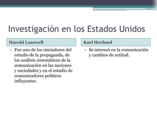 Investigación en los Estados UnidosHarold LasswellKarl HovlandFue uno de los iniciadores del estudio de la propaganda, de los análisis sistemáticos de la comunicación en las naciones y sociedades y en el estudio de comunicadores políticos influyentes.Se interesó en la comunicación y cambios de actitud. 