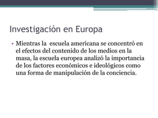 Investigación en EuropaMientras la  escuela americana se concentró en el efectos del contenido de los medios en la masa, la escuela europea analizó la importancia de los factores económicos e ideológicos como una forma de manipulación de la conciencia. 