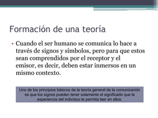 Formación de una teoríaCuando el ser humano se comunica lo hace a través de signos y símbolos, pero para que estos sean comprendidos por el receptor y el emisor, es decir, deben estar inmersos en un mismo contexto.Uno de los principios básicos de la teoría general de la comunicación es que los signos pueden tener solamente el significado que la experiencia del individuo le permita leer en ellos.