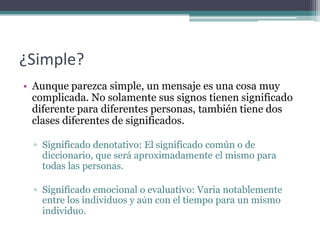 ¿Simple?Aunque parezca simple, un mensaje es una cosa muy complicada. No solamente sus signos tienen significado diferente para diferentes personas, también tiene dos clases diferentes de significados.Significado denotativo: El significado común o de diccionario, que será aproximadamente el mismo para todas las personas.Significado emocional o evaluativo: Varia notablemente entre los individuos y aún con el tiempo para un mismo individuo.