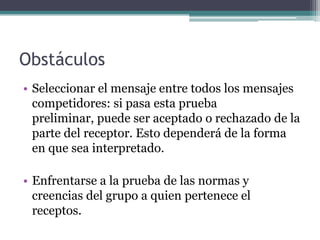 ObstáculosSeleccionar el mensaje entre todos los mensajes competidores: si pasa esta prueba preliminar, puede ser aceptado o rechazado de la parte del receptor. Esto dependerá de la forma en que sea interpretado. Enfrentarse a la prueba de las normas y creencias del grupo a quien pertenece el receptos. 