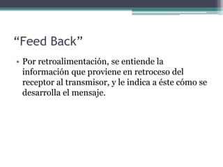 “Feed Back”Por retroalimentación, se entiende la información que proviene en retroceso del receptor al transmisor, y le indica a éste cómo se desarrolla el mensaje.