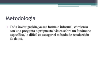 Metodología Toda investigación, ya sea forma o informal, comienza con una pregunta o propuesta básica sobre un fenómeno específico, lo difícil es escoger el método de recolección de datos.