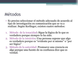 MétodosEs preciso seleccionar el método adecuado de acuerdo al tipo de investigación en comunicación que se va a realizar. Según Kerlinger, existen cuatro métodos:Método  de la tenacidad: Sigue la lógica de lo que es verdadero porque siempre lo ha sido.Método de la intuición: Una persona supone que algo es verdadero porque es “evidente por si mismo” o “por ser lógico”Método de la autoridad: Promueve una creencia en algo porque una fuente de su confianza dice que es verdad.