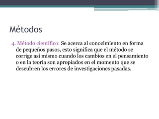 Métodos 4. Método científico: Se acerca al conocimiento en forma de pequeños pasos, esto significa que el método se corrige así mismo cuando los cambios en el pensamiento o en la teoría son apropiados en el momento que se descubren los errores de investigaciones pasadas.