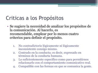 Criticas a los PropósitosSe sugiere la necesidad de analizar los propósitos de la comunicación. Al hacerlo, es recomendable, emplear por lo menos cuatro criterios para definir el propósito.No contradictorio lógicamente ni lógicamente inconsistente consigo mismo.Centrado en la conducta; es decir, expresado en términos de la conducta humana.Lo suficientemente específico como para permitirnos relacionarlo con el comportamiento comunicativo real.Compatible con las formas en que se comunica la gente.