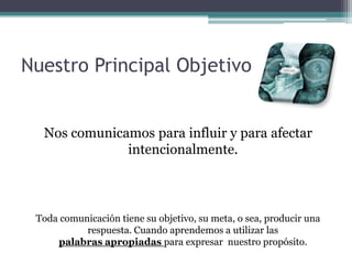 Nuestro Principal ObjetivoNos comunicamos para influir y para afectar intencionalmente. Toda comunicación tiene su objetivo, su meta, o sea, producir una respuesta. Cuando aprendemos a utilizar las palabras apropiadas para expresar  nuestro propósito.