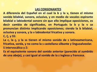 LAS CONSONANTES
A diferencia del Español en el cual la b y la v, tienen el mismo
sonido bilabial, sonoro, oclusivo, y en medio de vocales espirante
bilabial o labiodental sonoro sin que ello implique oposiciones, es
decir cambio de significados, en Portugués la b y la v se
pronuncian distinto implicando oposiciones; siendo la b bilabial,
oclusiva y sonora, y la v labiodental fricativa y sonora.
C, Ç, y SS:
La c, la ç, y la ss tienen el mismo sonido de s latinoamericana,
fricativa, sorda, y no como la s castellana silbante y linguoalveolar.
S intervocálica y Z:
Es el equivalente sonoro del sonido anterior (parecido al zumbido
de una abeja), y casi igual al sonido de la z inglesa y francesa.
 