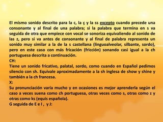 El mismo sonido descrito para la c, la ç y la ss excepto cuando precede una
consonante y al final de una palabra; si la palabra que termina en s va
seguida de otra que empiece con vocal se sonoriza equivaliendo al sonido de
las z, pero si va antes de consonante y al final de palabra representa un
sonido muy similar a la de la s castellana (linguoalveolar, silbante, sordo),
pero en este caso con más fricación (fricción) sonando casi igual a la ch
portuguesa descrita a continuación.
CH:
Tiene un sonido fricativo, palatal, sordo, como cuando en Español pedimos
silencio con sh. Equivale aproximadamente a la sh inglesa de show y shine y
también a la ch francesa.
X:
Su pronunciación varía mucho y en ocasiones es mejor aprenderla según el
caso a veces suena como ch portuguesa, otras veces como s, otras como z y
otras como ks (equis española).
G seguida de E e I , y J:
 