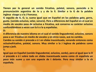 Tienen por lo general un sonido fricativo, palatal, sonoro, parecido a la
pronunciación argentina de la y y de la ll. Similar a la G de la palabra
inglesa visage y a la J francesa.
G seguida de A, O, U, suena igual que en Español en las palabras gato, gorra,
gusto. (sonido oclusivo, velar, sonoro). Pero a diferencia del Español en el cual en
medio de vocales pasa de oclusiva a fricativa, acá conserva su carácter oclusivo
confundiéndose a veces con la k o la q españolas.
D:
A diferencia de nuestro idioma en el cual el sonido linguodental, oclusivo, sonoro
pasa a ser fricativo en medio de vocales y en otros casos, acá no cambia.
Cambia su sonido si precede e ó i en sílaba inacentuada, sonando entonces como
oclusivofricativa, palatal, sonora. Muy similar a la J inglesa de palabras como
jump y jack.
T:
Igual que en Español (sonido linguodental, oclusivo, sordo), pero al igual que la D
si precede e ó i sobre todo en sílaba inacentuada suena como ch española un
poco más suave y con una especie de t delante. Pero muy similar a la ch
española.
.
 