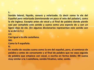L:
Sonido lateral, líquido, sonoro y velarizado. Es decir como la ele del
Español pero velarizada (tensionando un poco el velo del paladar), como
la ele inglesa. Excepto antes de vocal y al final de palabra donde pierde
casi por completo este sonido y suena como una especie de u con un
ligero dejo de ele. (En algunos diccionarios representan este sonido con
la w del A.F.I.)
LH:
Casi igual a la elle castellana.
NH:
Como la ñ española.
R:
En medio de vocales suena como la ere del español, pero, al comienzo de
palabra y antes de consonante y al final de palabra que no vaya seguida
de palabra que empiece con vocal, o escrita en forma doble; RR suena
muy similar a la J castellana, sonido fricativo, velar, sordo.
 