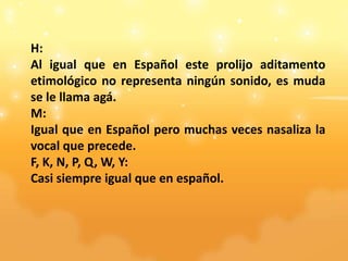 H:
Al igual que en Español este prolijo aditamento
etimológico no representa ningún sonido, es muda
se le llama agá.
M:
Igual que en Español pero muchas veces nasaliza la
vocal que precede.
F, K, N, P, Q, W, Y:
Casi siempre igual que en español.
 