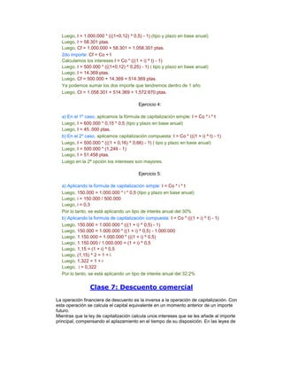 Luego, I = 1.000.000 * (((1+0,12) ^ 0,5) - 1) (tipo y plazo en base anual)
Luego, I = 58.301 ptas.
Luego, Cf = 1.000.000 + 58.301 = 1.058.301 ptas.
2do importe: Cf = Co + I
Calculamos los intereses I = Co * (((1 + i) ^ t) - 1)
Luego, I = 500.000 * (((1+0,12) ^ 0,25) - 1) ( tipo y plazo en base anual)
Luego, I = 14.369 ptas.
Luego, Cf = 500.000 + 14.369 = 514.369 ptas.
Ya podemos sumar los dos importe que tendremos dentro de 1 año
Luego, Ct = 1.058.301 + 514.369 = 1.572.670 ptas.
Ejercicio 4:
a) En el 1º caso, aplicamos la fórmula de capitalización simple: I = Co * i * t
Luego, I = 600.000 * 0,15 * 0,5 (tipo y plazo en base anual)
Luego, I = 45..000 ptas.
b) En el 2º caso, aplicamos capitalización compuesta: I = Co * (((1 + i) ^ t) - 1)
Luego, I = 500.000 * (((1 + 0,16) ^ 0,66) - 1) ( tipo y plazo en base anual)
Luego, I = 500.000 * (1,249 - 1)
Luego, I = 51.458 ptas.
Luego en la 2ª opción los intereses son mayores.
Ejercicio 5:
a) Aplicando la formula de capitalización simple: I = Co * i * t
Luego, 150.000 = 1.000.000 * i * 0,5 (tipo y plazo en base anual)
Luego, i = 150.000 / 500.000
Luego, i = 0,3
Por lo tanto, se está aplicando un tipo de interés anual del 30%
b) Aplicando la formula de capitalización compuesta: I = Co * (((1 + i) ^ t) - 1)
Luego, 150.000 = 1.000.000 * (((1 + i) ^ 0,5) - 1)
Luego, 150.000 = 1.000.000 * ((1 + i) ^ 0,5) - 1.000.000
Luego, 1.150.000 = 1.000.000 * (((1 + i) ^ 0,5)
Luego, 1.150.000 / 1.000.000 = (1 + i) ^ 0,5
Luego, 1,15 = (1 + i) ^ 0,5
Luego, (1,15) ^ 2 = 1 + i
Luego, 1,322 = 1 + i
Luego, i = 0,322
Por lo tanto, se está aplicando un tipo de interés anual del 32,2%
Clase 7: Descuento comercial
La operación financiera de descuento es la inversa a la operación de capitalización. Con
esta operación se calcula el capital equivalente en un momento anterior de un importe
futuro.
Mientras que la ley de capitalización calcula unos intereses que se les añade al importe
principal, compensando el aplazamiento en el tiempo de su disposición. En las leyes de
 