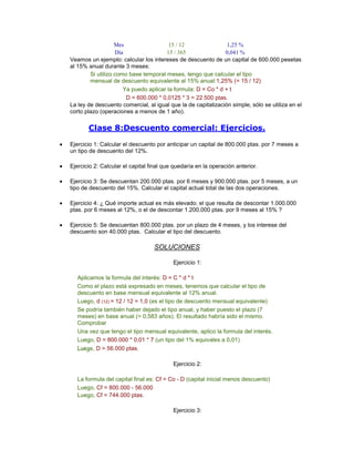 Mes 15 / 12 1,25 %
Día 15 / 365 0,041 %
Veamos un ejemplo: calcular los intereses de descuento de un capital de 600.000 pesetas
al 15% anual durante 3 meses:
Si utilizo como base temporal meses, tengo que calcular el tipo
mensual de descuento equivalente al 15% anual:1,25% (= 15 / 12)
Ya puedo aplicar la formula: D = Co * d + t
D = 600.000 * 0,0125 * 3 = 22.500 ptas.
La ley de descuento comercial, al igual que la de capitalización simple, sólo se utiliza en el
corto plazo (operaciones a menos de 1 año).
Clase 8:Descuento comercial: Ejercicios.
Ejercicio 1: Calcular el descuento por anticipar un capital de 800.000 ptas. por 7 meses a
un tipo de descuento del 12%.
Ejercicio 2: Calcular el capital final que quedaría en la operación anterior.
Ejercicio 3: Se descuentan 200.000 ptas. por 6 meses y 900.000 ptas. por 5 meses, a un
tipo de descuento del 15%. Calcular el capital actual total de las dos operaciones.
Ejercicio 4: ¿ Qué importe actual es más elevado: el que resulta de descontar 1.000.000
ptas. por 6 meses al 12%, o el de descontar 1.200.000 ptas. por 9 meses al 15% ?
Ejercicio 5: Se descuentan 800.000 ptas. por un plazo de 4 meses, y los interese del
descuento son 40.000 ptas. Calcular el tipo del descuento.
SOLUCIONES
Ejercicio 1:
Aplicamos la formula del interés: D = C * d * t
Como el plazo está expresado en meses, tenemos que calcular el tipo de
descuento en base mensual equivalente al 12% anual.
Luego, d (12) = 12 / 12 = 1,0 (es el tipo de descuento mensual equivalente)
Se podría también haber dejado el tipo anual, y haber puesto el plazo (7
meses) en base anual (= 0,583 años). El resultado habría sido el mismo.
Comprobar
Una vez que tengo el tipo mensual equivalente, aplico la formula del interés.
Luego, D = 800.000 * 0,01 * 7 (un tipo del 1% equivales a 0,01)
Luego, D = 56.000 ptas.
Ejercicio 2:
La formula del capital final es: Cf = Co - D (capital inicial menos descuento)
Luego, Cf = 800.000 - 56.000
Luego, Cf = 744.000 ptas.
Ejercicio 3:
 