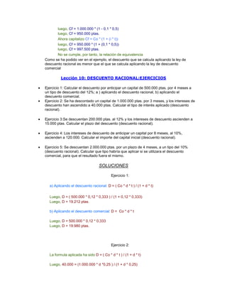 luego, Cf = 1.000.000 * (1 - 0,1 * 0,5)
luego, Cf = 950.000 ptas.
Ahora capitalizo Cf = Co * (1 + (i * t))
luego, Cf = 950.000 * (1 + (0,1 * 0,5))
luego, Cf = 997.500 ptas.
No se cumple, por tanto, la relación de equivalencia
Como se ha podido ver en el ejemplo, el descuento que se calcula aplicando la ley de
descuento racional es menor que el que se calcula aplicando la ley de descuento
comercial
Lección 10: DESCUENTO RACIONAL:EJERCICIOS
Ejercicio 1: Calcular el descuento por anticipar un capital de 500.000 ptas. por 4 meses a
un tipo de descuento del 12%; a ) aplicando el descuento racional, b) aplicando el
descuento comercial.
Ejercicio 2: Se ha descontado un capital de 1.000.000 ptas. por 3 meses, y los intereses de
descuento han ascendido a 40.000 ptas. Calcular el tipo de interés aplicado (descuento
racional).
Ejercicio 3:Se descuentan 200.000 ptas. al 12% y los intereses de descuento ascienden a
15.000 ptas. Calcular el plazo del descuento (descuento racional).
Ejercicio 4: Los intereses de descuento de anticipar un capital por 8 meses, al 10%,
ascienden a 120.000. Calcular el importe del capital inicial (descuento racional).
Ejercicio 5: Se descuentan 2.000.000 ptas. por un plazo de 4 meses, a un tipo del 10%
(descuento racional). Calcular que tipo habría que aplicar si se utilizara el descuento
comercial, para que el resultado fuera el mismo.
SOLUCIONES
Ejercicio 1:
a) Aplicando el descuento racional: D = ( Co * d * t ) / (1 + d * t)
x
Luego, D = ( 500.000 * 0,12 * 0,333 ) / (1 + 0,12 * 0,333)
Luego, D = 19.212 ptas.
x
b) Aplicando el descuento comercial: D = Co * d * t
x
Luego, D = 500.000 * 0,12 * 0,333
Luego, D = 19.980 ptas.
Ejercicio 2:
La formula aplicada ha sido D = ( Co * d * t ) / (1 + d * t)
x
Luego, 40.000 = (1.000.000 * d *0,25 ) / (1 + d * 0,25)
 