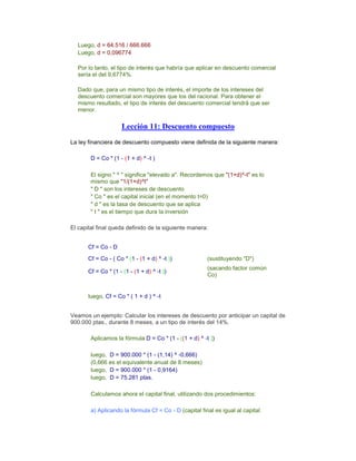 Luego, d = 64.516 / 666.666
Luego, d = 0,096774
x
Por lo tanto, el tipo de interés que habría que aplicar en descuento comercial
sería el del 9,6774%.
x
Dado que, para un mismo tipo de interés, el importe de los intereses del
descuento comercial son mayores que los del racional. Para obtener el
mismo resultado, el tipo de interés del descuento comercial tendrá que ser
menor.
Lección 11: Descuento compuesto
La ley financiera de descuento compuesto viene definida de la siguiente manera:
x
D = Co * (1 - (1 + d) ^ -t )
x
El signo " ^ " significa "elevado a". Recordemos que "(1+d)^-t" es lo
mismo que "1/(1+d)^t"
" D " son los intereses de descuento
" Co " es el capital inicial (en el momento t=0)
" d " es la tasa de descuento que se aplica
" t " es el tiempo que dura la inversión
x
El capital final queda definido de la siguiente manera:
x
Cf = Co - D
Cf = Co - ( Co * (1 - (1 + d) ^ -t )) (sustituyendo "D")
Cf = Co * (1 - (1 - (1 + d) ^ -t ))
(sacando factor común
Co)
x
luego, Cf = Co * ( 1 + d ) ^ -t
xx x
Veamos un ejemplo: Calcular los intereses de descuento por anticipar un capital de
900.000 ptas., durante 8 meses, a un tipo de interés del 14%.
x
Aplicamos la fórmula D = Co * (1 - ((1 + d) ^ -t ))
x
luego, D = 900.000 * (1 - (1,14) ^ -0,666)
(0,666 es el equivalente anual de 8 meses)
luego, D = 900.000 * (1 - 0,9164)
luego, D = 75.281 ptas.
x
Calculamos ahora el capital final, utilizando dos procedimientos:
x
a) Aplicando la fórmula Cf = Co - D (capital final es igual al capital
 