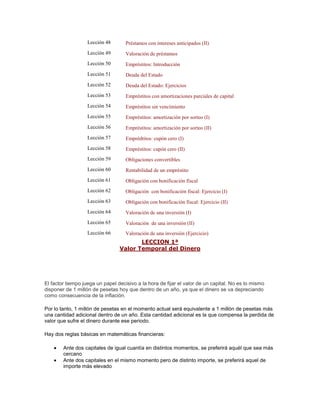 Lección 48 Préstamos con intereses anticipados (II)
Lección 49 Valoración de préstamos
Lección 50 Empréstitos: Introducción
Lección 51 Deuda del Estado
Lección 52 Deuda del Estado: Ejercicios
Lección 53 Empréstitos con amortizaciones parciales de capital
Lección 54 Empréstitos sin vencimiento
Lección 55 Empréstitos: amortización por sorteo (I)
Lección 56 Empréstitos: amortización por sorteo (II)
Lección 57 Emprédtitos: cupón cero (I)
Lección 58 Empréstitos: cupón cero (II)
Lección 59 Obligaciones convertibles
Lección 60 Rentabilidad de un empréstito
Lección 61 Obligación con bonificación fiscal
Lección 62 Obligación con bonificación fiscal: Ejercicio (I)
Lección 63 Obligación con bonificación fiscal: Ejercicio (II)
Lección 64 Valoración de una inversión (I)
Lección 65 Valoración de una inversión (II)
Lección 66 Valoración de una inversión (Ejercicio)
LECCION 1ª
Valor Temporal del Dinero
El factor tiempo juega un papel decisivo a la hora de fijar el valor de un capital. No es lo mismo
disponer de 1 millón de pesetas hoy que dentro de un año, ya que el dinero se va depreciando
como consecuencia de la inflación.
Por lo tanto, 1 millón de pesetas en el momento actual será equivalente a 1 millón de pesetas más
una cantidad adicional dentro de un año. Esta cantidad adicional es la que compensa la perdida de
valor que sufre el dinero durante ese periodo.
Hay dos reglas básicas en matemáticas financieras:
Ante dos capitales de igual cuantía en distintos momentos, se preferirá aquél que sea más
cercano
Ante dos capitales en el mismo momento pero de distinto importe, se preferirá aquel de
importe más elevado
 