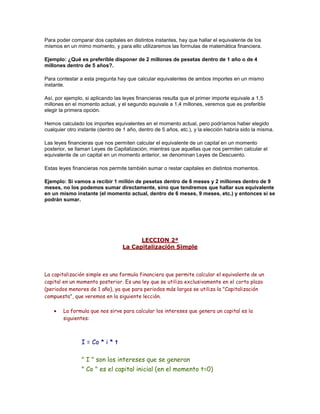 Para poder comparar dos capitales en distintos instantes, hay que hallar el equivalente de los
mismos en un mimo momento, y para ello utilizaremos las formulas de matemática financiera.
Ejemplo: ¿Qué es preferible disponer de 2 millones de pesetas dentro de 1 año o de 4
millones dentro de 5 años?.
Para contestar a esta pregunta hay que calcular equivalentes de ambos importes en un mismo
instante.
Así, por ejemplo, si aplicando las leyes financieras resulta que el primer importe equivale a 1,5
millones en el momento actual, y el segundo equivale a 1,4 millones, veremos que es preferible
elegir la primera opción.
Hemos calculado los importes equivalentes en el momento actual, pero podríamos haber elegido
cualquier otro instante (dentro de 1 año, dentro de 5 años, etc.), y la elección habría sido la misma.
Las leyes financieras que nos permiten calcular el equivalente de un capital en un momento
posterior, se llaman Leyes de Capitalización, mientras que aquellas que nos permiten calcular el
equivalente de un capital en un momento anterior, se denominan Leyes de Descuento.
Estas leyes financieras nos permite también sumar o restar capitales en distintos momentos.
Ejemplo: Si vamos a recibir 1 millón de pesetas dentro de 6 meses y 2 millones dentro de 9
meses, no los podemos sumar directamente, sino que tendremos que hallar sus equivalente
en un mismo instante (el momento actual, dentro de 6 meses, 9 meses, etc.) y entonces si se
podrán sumar.
LECCION 2ª
La Capitalización Simple
La capitalización simple es una formula financiera que permite calcular el equivalente de un
capital en un momento posterior. Es una ley que se utiliza exclusivamente en el corto plazo
(periodos menores de 1 año), ya que para periodos más largos se utiliza la "Capitalización
compuesta", que veremos en la siguiente lección.
La formula que nos sirve para calcular los intereses que genera un capital es la
siguientes:
x
I = Co * i * t
x
" I " son los intereses que se generan
" Co " es el capital inicial (en el momento t=0)
 