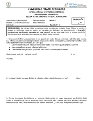 UNIVERSIDAD ESTATAL DE MILAGRO
SISTEMA NACIONAL DE NIVELACIÓN Y ADMISIÓN
Curso de Nivelación II Semestre 2013
LECCIÓN DE FORMULACIÓN ESTRATÉGICA DE PROBLEMAS
Área: Comercial y Administración
Sección: Matutina
Modulo: 2
Docente: Lic. Víctor ChicaízaVinueza
Fecha: 18/10/2013
Estudiante: _____________________________________________ Paralelo: M - 02

CALIFICACIÓN

/10

OBSERVACIONES: No está permitido comunicarse entre compañeros, consultar libros, folletos o apuntes.
Apague su celular.Las respuestas deben ser marcadas con bolígrafo. Lea detenidamente y desarrolle
correctamente los ejercicios planteados en cada numeral, una vez que haya escrito el proceso circule la
alternativa correcta. No se admiten respuestas con lápiz ni líquido corrector.
1. Un grupo industrial tuvo ganancias el año pasado en cuatro de sus empresas y pérdidas sólo en una.
Esa información se transmitió al presidente del grupo mediante computadora, pero la impresora falló y los
datos se transmitieron incompletos. Se sabe que:
La empresa Soilá ganó más que la empresa Tilode, pero menos que la empresa Domina.
La empresa Domina ganó más que la Cincesa.
La empresa Trati ganó más que Soilá, pero menos que la empresa Cincesa.
¿Qué empresa ganó más y cuál ganó menos?

(2 pts.)

Variable:

2. La tía del hijo del hermano del hijo de mi padre, ¿Qué relación tiene con mi hijo?

(2 pts.)

3. En una temporada de ofertas de un producto, Daría recibió un mayor descuento que Patricio. Said
triplica el descuento de Patricio. Ambrosio, pagó menos que Said y menos que Daría. Alfredo, fue menos
beneficiado que Said y más beneficiado que Patricio. Entonces ¿Quién pagó más por el producto?(2 pts.)

 