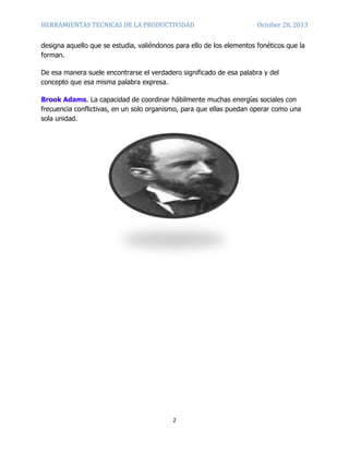 HERRAMIENTAS TECNICAS DE LA PRODUCTIVIDAD

October 28, 2013

designa aquello que se estudia, valiéndonos para ello de los elementos fonéticos que la
forman.
De esa manera suele encontrarse el verdadero significado de esa palabra y del
concepto que esa misma palabra expresa.
Brook Adams. La capacidad de coordinar hábilmente muchas energías sociales con
frecuencia conflictivas, en un solo organismo, para que ellas puedan operar como una
sola unidad.

2

 