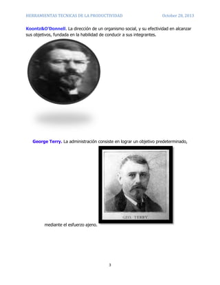 HERRAMIENTAS TECNICAS DE LA PRODUCTIVIDAD

October 28, 2013

Koontz&O'Donnell. La dirección de un organismo social, y su efectividad en alcanzar
sus objetivos, fundada en la habilidad de conducir a sus integrantes.

George Terry. La administración consiste en lograr un objetivo predeterminado,

mediante el esfuerzo ajeno.

3

 
