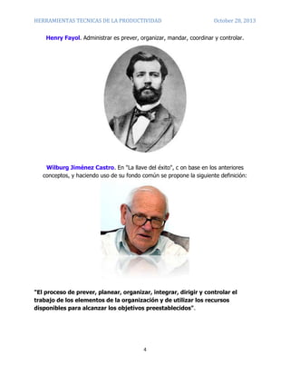 HERRAMIENTAS TECNICAS DE LA PRODUCTIVIDAD

October 28, 2013

Henry Fayol. Administrar es prever, organizar, mandar, coordinar y controlar.

Wilburg Jiménez Castro. En "La llave del éxito", c on base en los anteriores
conceptos, y haciendo uso de su fondo común se propone la siguiente definición:

"El proceso de prever, planear, organizar, integrar, dirigir y controlar el
trabajo de los elementos de la organización y de utilizar los recursos
disponibles para alcanzar los objetivos preestablecidos".

4

 