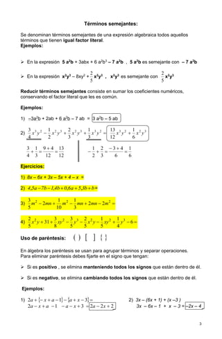 3 
Términos semejantes: 
Se denominan términos semejantes de una expresión algebraica todos aquellos 
términos que tienen igual factor literal. 
Ejemplos: 
 En la expresión 5 a2b + 3abx + 6 a2b3 – 7 a2b , 5 a2b es semejante con – 7 a2b 
 En la expresión x2y3 – 8xy2 + 
5 
2 
x2y3 , x2y3 es semejante con 
5 
2 
x2y3 
Reducir términos semejantes consiste en sumar los coeficientes numéricos, 
conservando el factor literal que les es común. 
Ejemplos: 
1) –3a2b + 2ab + 6 a2b – 7 ab = 3 a2b – 5 ab 
2)     3 2 2 3 2 3 3 2 
3 
1 
3 
2 
2 
1 
4 
3 
x y x y x y x y 3 2 2 3 
6 
1 
12 
13 
x y  x y 
12 
13 
12 
9 4 
3 
1 
4 
3 
 
 
  
6 
1 
6 
3 4 
3 
2 
2 
1 
 
  
   
Ejercicios: 
1) 8x – 6x + 3x – 5x + 4 – x = 
2) 4,5a 7b 1,4b 0,6a  5,3b  b= 
3)       2 2 2 2 2 
3 
1 
10 
1 
2 
5 
3 
m mn m mn mn m 
4)        6  
4 
1 
5 
1 
5 
2 
5 
3 
8 
3 
31 
5 
2 2 2 3 2 2 3 x y xy y x y xy y 
Uso de paréntesis:       
En álgebra los paréntesis se usan para agrupar términos y separar operaciones. 
Para eliminar paréntesis debes fijarte en el signo que tengan: 
 Si es positivo , se elimina manteniendo todos los signos que están dentro de él. 
 Si es negativo, se elimina cambiando todos los signos que están dentro de él. 
Ejemplos: 
1) 2a   x  a 1 a  x  3 2) 3x – (6x + 1) + (x –3 ) 
2a  x  a 1  a  x  3  2a  2x  2 3x – 6x – 1 + x – 3 = –2x – 4 
 